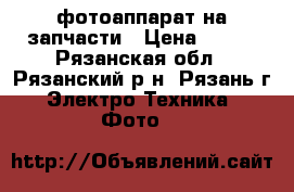 фотоаппарат на запчасти › Цена ­ 500 - Рязанская обл., Рязанский р-н, Рязань г. Электро-Техника » Фото   